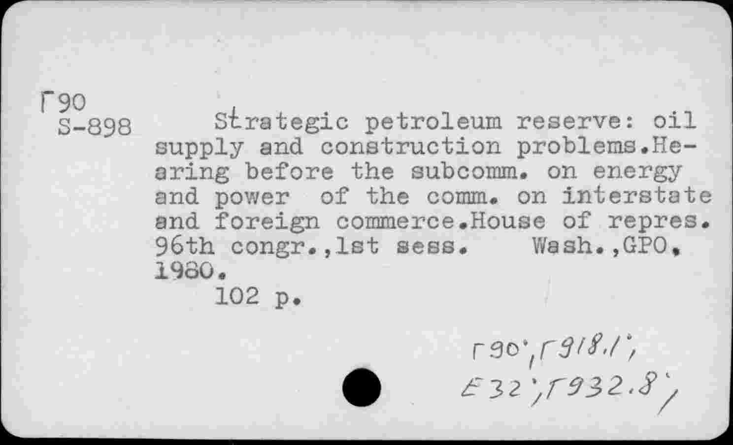 ﻿S-898 Strategic petroleum reserve: oil supply and construction problems.Hearing before the subcomm, on energy and power of the comm, on interstate and foreign commerce.House of repres. 96th congr.,lst sess. Wash.,GPO, 1980.
102 p.
